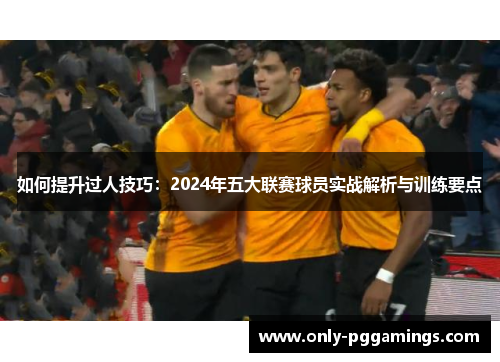 如何提升过人技巧：2024年五大联赛球员实战解析与训练要点