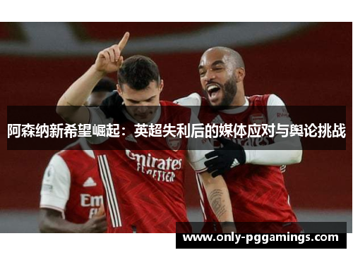 阿森纳新希望崛起:英超失利后的媒体应对与舆论挑战 阿森纳新希望崛起:英超失利后的媒体应对与舆论挑战