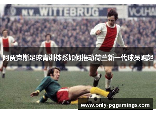 阿贾克斯足球青训体系如何推动荷兰新一代球员崛起