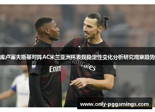 库卢塞夫斯基对阵AC米兰亚洲杯表现稳定性变化分析研究观察趋势 库卢塞夫斯基对阵AC米兰亚洲杯表现稳定性变化分析研究观察趋势