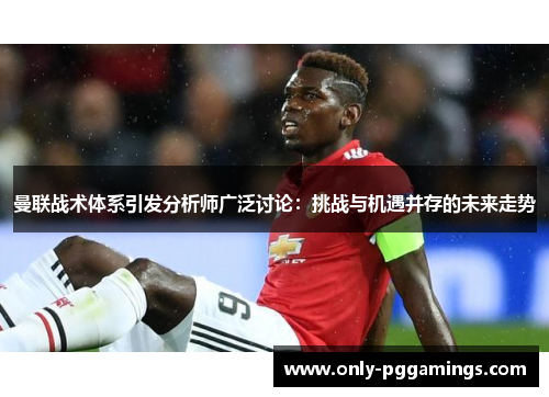 曼联战术体系引发分析师广泛讨论：挑战与机遇并存的未来走势