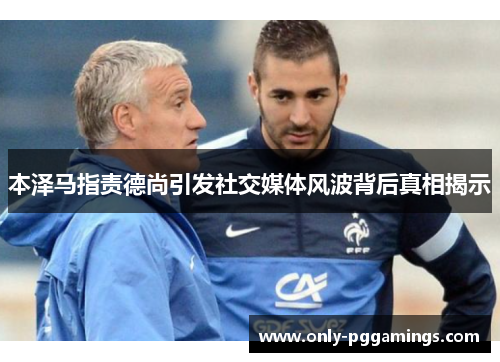 本泽马指责德尚引发社交媒体风波背后真相揭示